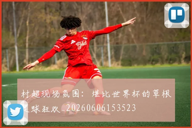 村超现场氛围：堪比世界杯的草根足球狂欢_20260606153523