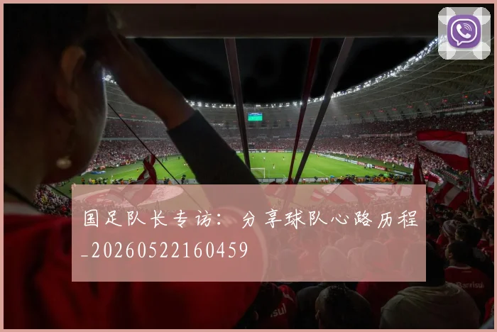 国足队长专访:分享球队心路历程_20260522160459