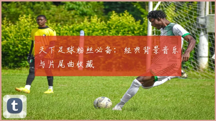 天下足球粉丝必备:经典背景音乐与片尾曲收藏