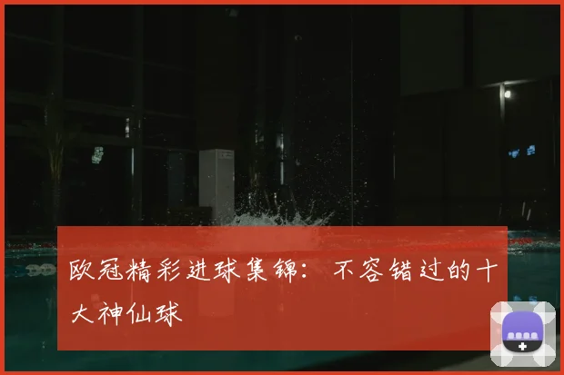 欧冠精彩进球集锦:不容错过的十大神仙球