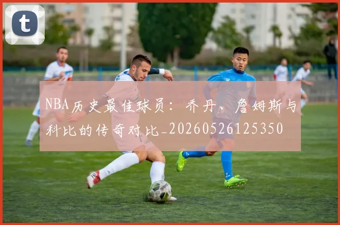 NBA历史最佳球员：乔丹、詹姆斯与科比的传奇对比_20260526125350
