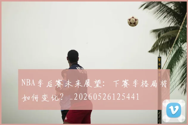 NBA季后赛未来展望:下赛季格局将如何变化?_20260526125441