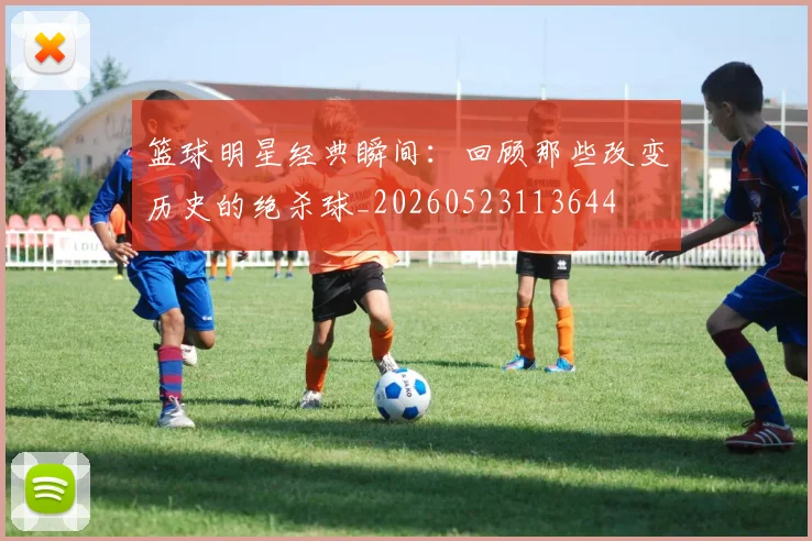 篮球明星经典瞬间:回顾那些改变历史的绝杀球_20260523113644
