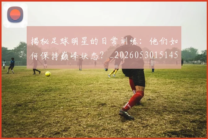 揭秘足球明星的日常训练：他们如何保持巅峰状态？_20260530151458