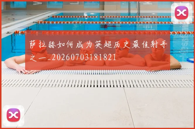 萨拉赫如何成为英超历史最佳射手之一_20260703181821