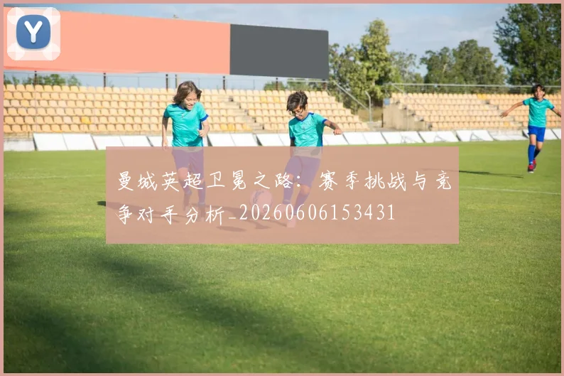 曼城英超卫冕之路：赛季挑战与竞争对手分析_20260606153431