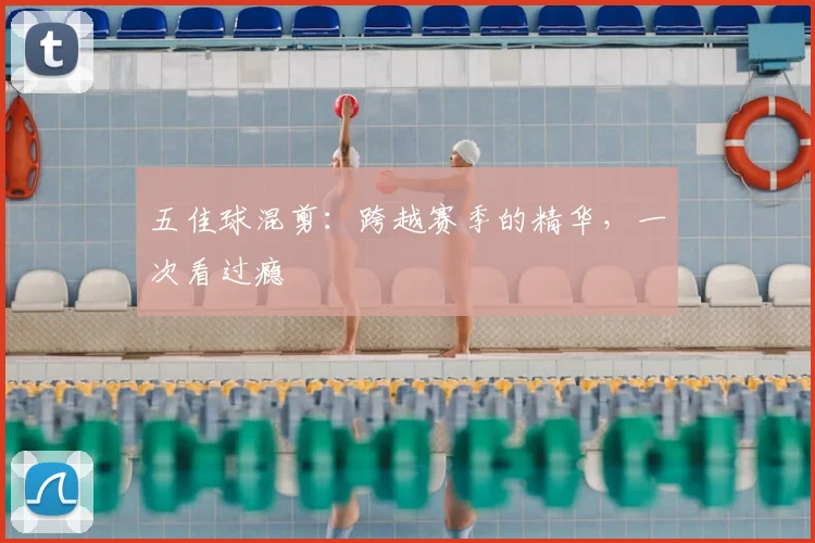 五佳球混剪:跨越赛季的精华,一次看过瘾