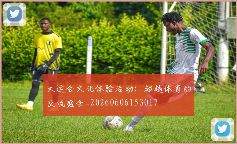 大运会文化体验活动:超越体育的交流盛会_20260606153017